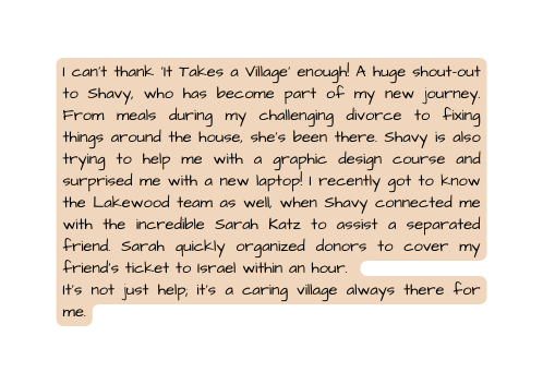 I can t thank It Takes a Village enough A huge shout out to Shavy who has become part of my new journey From meals during my challenging divorce to fixing things around the house she s been there Shavy is also trying to help me with a graphic design course and surprised me with a new laptop I recently got to know the Lakewood team as well when Shavy connected me with the incredible Sarah Katz to assist a separated friend Sarah quickly organized donors to cover my friend s ticket to Israel within an hour It s not just help it s a caring village always there for me