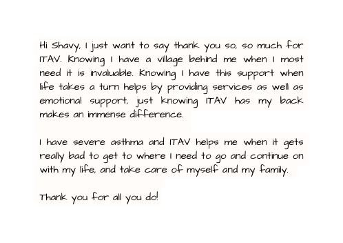 Hi Shavy I just want to say thank you so so much for ITAV Knowing I have a village behind me when I most need it is invaluable Knowing I have this support when life takes a turn helps by providing services as well as emotional support just knowing ITAV has my back makes an immense difference I have severe asthma and ITAV helps me when it gets really bad to get to where I need to go and continue on with my life and take care of myself and my family Thank you for all you do