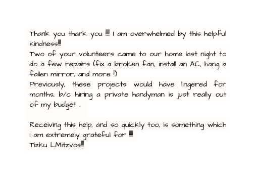 Thank you thank you I am overwhelmed by this helpful kindness Two of your volunteers came to our home last night to do a few repairs fix a broken fan install an AC hang a fallen mirror and more Previously these projects would have lingered for months b c hiring a private handyman is just really out of my budget Receiving this help and so quickly too is something which I am extremely grateful for Tizku LMitzvos