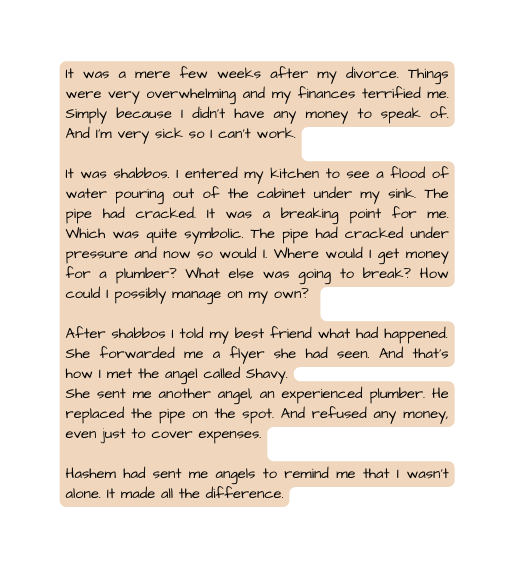 It was a mere few weeks after my divorce Things were very overwhelming and my finances terrified me Simply because I didn t have any money to speak of And I m very sick so I can t work It was shabbos I entered my kitchen to see a flood of water pouring out of the cabinet under my sink The pipe had cracked It was a breaking point for me Which was quite symbolic The pipe had cracked under pressure and now so would I Where would I get money for a plumber What else was going to break How could I possibly manage on my own After shabbos I told my best friend what had happened She forwarded me a flyer she had seen And that s how I met the angel called Shavy She sent me another angel an experienced plumber He replaced the pipe on the spot And refused any money even just to cover expenses Hashem had sent me angels to remind me that I wasn t alone It made all the difference