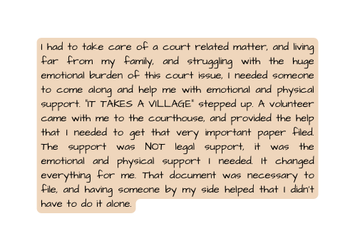 I had to take care of a court related matter and living far from my family and struggling with the huge emotional burden of this court issue I needed someone to come along and help me with emotional and physical support IT TAKES A VILLAGE stepped up A volunteer came with me to the courthouse and provided the help that I needed to get that very important paper filed The support was NOT legal support it was the emotional and physical support I needed It changed everything for me That document was necessary to file and having someone by my side helped that I didn t have to do it alone